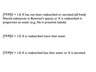 [TF/P]X = 1.0. X has not been reabsorbed or secreted (all freely
filtered substances in Bowman's space), or X is reabsorbed in
proportion to water (e.g., Na in proximal tubule)
[TF/P]X < 1.0. X is reabsorbed more than water
[TF/P]X > 1.0. X is reabsorbed less than water or X is secreted
 