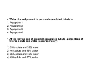 • Water channel present in proximal convoluted tubule is:
1. Aquaporin 1
2. Aquaporin 2
3. Aquaporin 3
4. Aquaporin 4
• At the leaving end of proximal convoluted tubule , percentage of
filtered solute and water is approximately:
1) 35% solute and 35% water
2) 45%solute and 45% water
3) 35% solute and 45% water
4) 45%solute and 35% water
 
