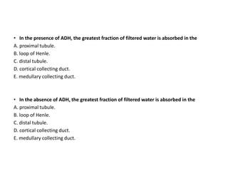 • In the presence of ADH, the greatest fraction of filtered water is absorbed in the
A. proximal tubule.
B. loop of Henle.
C. distal tubule.
D. cortical collecting duct.
E. medullary collecting duct.
• In the absence of ADH, the greatest fraction of filtered water is absorbed in the
A. proximal tubule.
B. loop of Henle.
C. distal tubule.
D. cortical collecting duct.
E. medullary collecting duct.
 