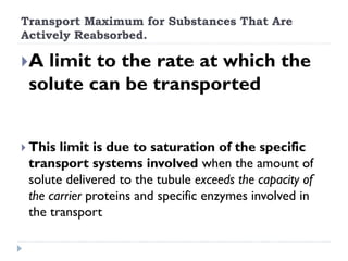 Transport Maximum for Substances That Are
Actively Reabsorbed.
A limit to the rate at which the
solute can be transported
 This limit is due to saturation of the specific
transport systems involved when the amount of
solute delivered to the tubule exceeds the capacity of
the carrier proteins and specific enzymes involved in
the transport
 