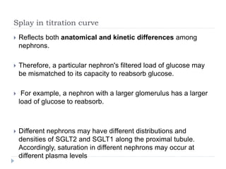 Splay in titration curve
 Reflects both anatomical and kinetic differences among
nephrons.
 Therefore, a particular nephron's filtered load of glucose may
be mismatched to its capacity to reabsorb glucose.
 For example, a nephron with a larger glomerulus has a larger
load of glucose to reabsorb.
 Different nephrons may have different distributions and
densities of SGLT2 and SGLT1 along the proximal tubule.
Accordingly, saturation in different nephrons may occur at
different plasma levels
 
