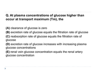 Q. At plasma concentrations of glucose higher than
occur at transport maximum (Tm), the
(A) clearance of glucose is zero
(B) excretion rate of glucose equals the filtration rate of glucose
(C) reabsorption rate of glucose equals the filtration rate of
glucose
(D) excretion rate of glucose increases with increasing plasma
glucose concentrations
(E) renal vein glucose concentration equals the renal artery
glucose concentration
 