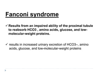Fanconi syndrome
 Results from an impaired ability of the proximal tubule
to reabsorb HCO3 , amino acids, glucose, and low-
molecular-weight proteins.
 results in increased urinary excretion of HCO3–, amino
acids, glucose, and low-molecular-weight proteins
 