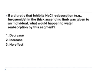  If a diuretic that inhibits NaCl reabsorption (e.g.,
furosemide) in the thick ascending limb was given to
an individual, what would happen to water
reabsorption by this segment?
1. Decrease
2. Increase
3. No effect
 
