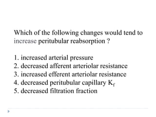 Which of the following changes would tend to
increase peritubular reabsorption ?
1. increased arterial pressure
2. decreased afferent arteriolar resistance
3. increased efferent arteriolar resistance
4. decreased peritubular capillary Kf
5. decreased filtration fraction
Question
 