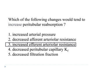 Which of the following changes would tend to
increase peritubular reabsorption ?
1. increased arterial pressure
2. decreased afferent arteriolar resistance
3. increased efferent arteriolar resistance
4. decreased peritubular capillary Kf
5. decreased filtration fraction
Question
 