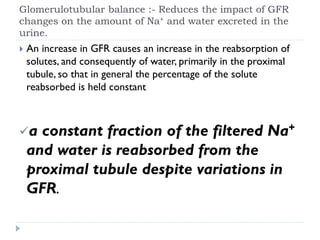 Glomerulotubular balance :- Reduces the impact of GFR
changes on the amount of Na+ and water excreted in the
urine.
 An increase in GFR causes an increase in the reabsorption of
solutes, and consequently of water, primarily in the proximal
tubule, so that in general the percentage of the solute
reabsorbed is held constant
a constant fraction of the filtered Na+
and water is reabsorbed from the
proximal tubule despite variations in
GFR.
 