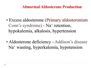 • Excess aldosterone (Primary aldosteronism
Conn’s syndrome) - Na+ retention,
hypokalemia, alkalosis, hypertension
Abnormal Aldosterone Production
• Aldosterone deficiency - Addison’s disease
Na+ wasting, hyperkalemia, hypotension
 