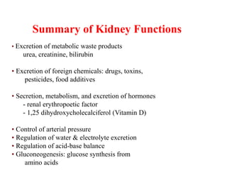 Summary of Kidney Functions
• Excretion of metabolic waste products
urea, creatinine, bilirubin
• Excretion of foreign chemicals: drugs, toxins,
pesticides, food additives
• Secretion, metabolism, and excretion of hormones
- renal erythropoetic factor
- 1,25 dihydroxycholecalciferol (Vitamin D)
• Control of arterial pressure
• Regulation of water & electrolyte excretion
• Regulation of acid-base balance
• Gluconeogenesis: glucose synthesis from
amino acids
 