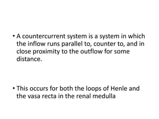• A countercurrent system is a system in which
the inflow runs parallel to, counter to, and in
close proximity to the outflow for some
distance.
• This occurs for both the loops of Henle and
the vasa recta in the renal medulla
 