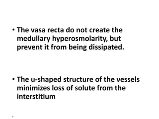 • The vasa recta do not create the
medullary hyperosmolarity, but
prevent it from being dissipated.
• The u-shaped structure of the vessels
minimizes loss of solute from the
interstitium
.
 