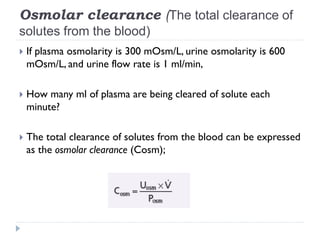 Osmolar clearance (The total clearance of
solutes from the blood)
 If plasma osmolarity is 300 mOsm/L, urine osmolarity is 600
mOsm/L, and urine flow rate is 1 ml/min,
 How many ml of plasma are being cleared of solute each
minute?
 The total clearance of solutes from the blood can be expressed
as the osmolar clearance (Cosm);
 