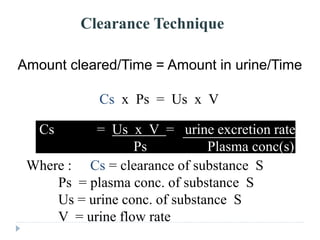 Clearance Technique
Amount cleared/Time = Amount in urine/Time
Cs x Ps = Us x V
Where : Cs = clearance of substance S
Ps = plasma conc. of substance S
Us = urine conc. of substance S
V = urine flow rate
Cs = Us x V = urine excretion rate s
Ps Plasma conc(s)
 