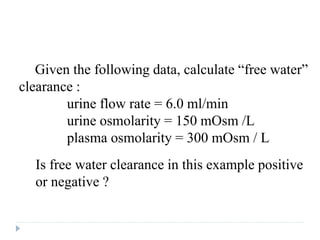 Question
Given the following data, calculate “free water”
clearance :
urine flow rate = 6.0 ml/min
urine osmolarity = 150 mOsm /L
plasma osmolarity = 300 mOsm / L
Is free water clearance in this example positive
or negative ?
 