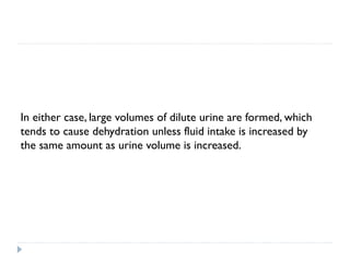 In either case, large volumes of dilute urine are formed, which
tends to cause dehydration unless fluid intake is increased by
the same amount as urine volume is increased.
 