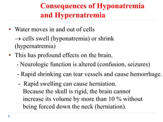 Consequences of Hyponatremia
and Hypernatremia
• Water moves in and out of cells
 cells swell (hyponatremia) or shrink
(hypernatremia)
• This has profound effects on the brain.
- Neurologic function is altered (confusion, seizures)
- Rapid shrinking can tear vessels and cause hemorrhage.
- Rapid swelling can cause herniation.
Because the skull is rigid, the brain cannot
increase its volume by more than 10 % without
being forced down the neck (herniation).
 
