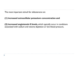 The most important stimuli for aldosterone are
(1) increased extracellular potassium concentration and
(2) increased angiotensin II levels, which typically occur in conditions
associated with sodium and volume depletion or low blood pressure.
 