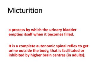 Micturition
a process by which the urinary bladder
empties itself when it becomes filled.
It is a complete autonomic spinal reflex to get
urine outside the body, that is facilitated or
inhibited by higher brain centres (in adults).
 