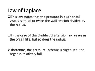 Law of Laplace
This law states that the pressure in a spherical
viscus is equal to twice the wall tension divided by
the radius.
In the case of the bladder, the tension increases as
the organ fills, but so does the radius.
Therefore, the pressure increase is slight until the
organ is relatively full.
 