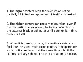 1. The higher centers keep the micturition reflex
partially inhibited, except when micturition is desired.
2. The higher centers can prevent micturition, even if
the micturition reflex occurs, by tonic contraction of
the external bladder sphincter until a convenient time
presents itself.
3. When it is time to urinate, the cortical centers can
facilitate the sacral micturition centers to help initiate
a micturition reflex and at the same time inhibit the
external urinary sphincter so that urination can occur.
 