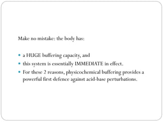 Make no mistake: the body has:
 a HUGE buffering capacity, and
 this system is essentially IMMEDIATE in effect.
 For these 2 reasons, physicochemical buffering provides a
powerful first defence against acid-base perturbations.
 