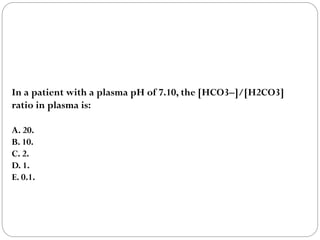 In a patient with a plasma pH of 7.10, the [HCO3–]/[H2CO3]
ratio in plasma is:
A. 20.
B. 10.
C. 2.
D. 1.
E. 0.1.
 