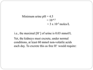 Minimum urine pH = 4.5
= 10-4.5
= 3 x 10-5 moles/L
i.e., the maximal [H+] of urine is 0.03 mmol/L
Yet, the kidneys must excrete, under normal
conditions, at least 60 mmol non-volatile acids
each day. To excrete this as free H+ would require:
 
