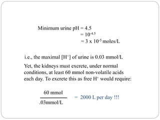 Minimum urine pH = 4.5
= 10-4.5
= 3 x 10-5 moles/L
i.e., the maximal [H+] of urine is 0.03 mmol/L
Yet, the kidneys must excrete, under normal
conditions, at least 60 mmol non-volatile acids
each day. To excrete this as free H+ would require:
.03mmol/L
= 2000 L per day !!!
60 mmol
 