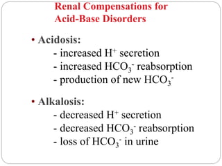 • Acidosis:
- increased H+ secretion
- increased HCO3
- reabsorption
- production of new HCO3
-
• Alkalosis:
- decreased H+ secretion
- decreased HCO3
- reabsorption
- loss of HCO3
- in urine
Renal Compensations for
Acid-Base Disorders
 