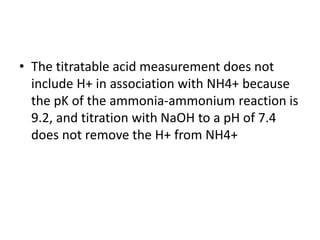 • The titratable acid measurement does not
include H+ in association with NH4+ because
the pK of the ammonia-ammonium reaction is
9.2, and titration with NaOH to a pH of 7.4
does not remove the H+ from NH4+
 