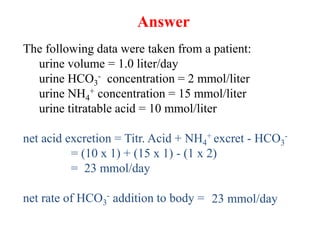 Answer
The following data were taken from a patient:
urine volume = 1.0 liter/day
urine HCO3
- concentration = 2 mmol/liter
urine NH4
+ concentration = 15 mmol/liter
urine titratable acid = 10 mmol/liter
net acid excretion = Titr. Acid + NH4
+ excret - HCO3
-
= (10 x 1) + (15 x 1) - (1 x 2)
= 23 mmol/day
net rate of HCO3
- addition to body = 23 mmol/day
 
