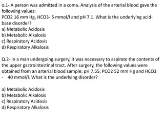 Q.1- A person was admitted in a coma. Analysis of the arterial blood gave the
following values:
PCO2 16 mm Hg, HCO3- 5 mmol/l and pH 7.1. What is the underlying acid-
base disorder?
a) Metabolic Acidosis
b) Metabolic Alkalosis
c) Respiratory Acidosis
d) Respiratory Alkalosis
Q.2- In a man undergoing surgery, it was necessary to aspirate the contents of
the upper gastrointestinal tract. After surgery, the following values were
obtained from an arterial blood sample: pH 7.55, PCO2 52 mm Hg and HCO3
- 40 mmol/l. What is the underlying disorder?
a) Metabolic Acidosis
b) Metabolic Alkalosis
c) Respiratory Acidosis
d) Respiratory Alkalosis
 