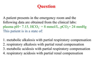 Question
A patient presents in the emergency room and the
following data are obtained from the clinical labs:
plasma pH= 7.15, HCO3
- = 8 mmol/L, pCO2= 24 mmHg
This patient is in a state of:
1. metabolic alkalosis with partial respiratory compensation
2. respiratory alkalosis with partial renal compensation
3. metabolic acidosis with partial respiratory compensation
4. respiratory acidosis with partial renal compensation
 