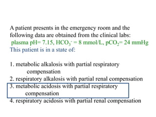 Question
A patient presents in the emergency room and the
following data are obtained from the clinical labs:
plasma pH= 7.15, HCO3
- = 8 mmol/L, pCO2= 24 mmHg
This patient is in a state of:
1. metabolic alkalosis with partial respiratory
compensation
2. respiratory alkalosis with partial renal compensation
3. metabolic acidosis with partial respiratory
compensation
4. respiratory acidosis with partial renal compensation
 