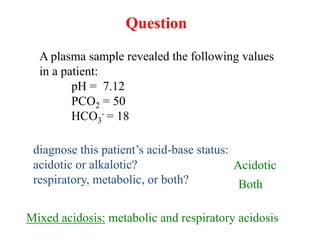 A plasma sample revealed the following values
in a patient:
pH = 7.12
PCO2 = 50
HCO3
- = 18
diagnose this patient’s acid-base status:
acidotic or alkalotic?
respiratory, metabolic, or both?
Question
Acidotic
Both
Mixed acidosis: metabolic and respiratory acidosis
 