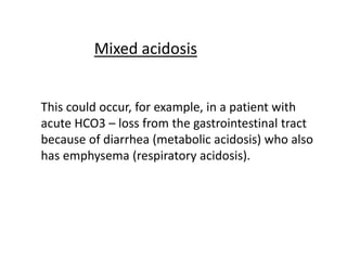 This could occur, for example, in a patient with
acute HCO3 – loss from the gastrointestinal tract
because of diarrhea (metabolic acidosis) who also
has emphysema (respiratory acidosis).
Mixed acidosis
 