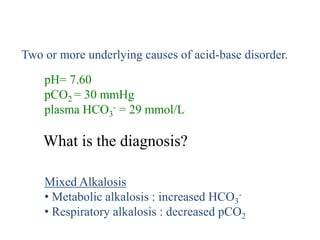 Mixed Acid-Base Disturbances
pH= 7.60
pCO2 = 30 mmHg
plasma HCO3
- = 29 mmol/L
What is the diagnosis?
Two or more underlying causes of acid-base disorder.
Mixed Alkalosis
• Metabolic alkalosis : increased HCO3
-
• Respiratory alkalosis : decreased pCO2
 