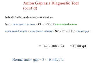 Anion Gap as a Diagnostic Tool
(cont’d)
In body fluids: total cations = total anions
Na+ + unmeasured cations = Cl- + HCO3
- + unmeasured anions
unmeasured anions - unmeasured cations = Na+ - Cl- - HCO3
- = anion gap
= 142 - 108 - 24 = 10 mEq/L
Normal anion gap = 8 - 16 mEq / L
 