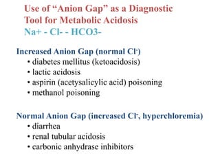 Use of “Anion Gap” as a Diagnostic
Tool for Metabolic Acidosis
Na+ - Cl- - HCO3-
Increased Anion Gap (normal Cl-)
• diabetes mellitus (ketoacidosis)
• lactic acidosis
• aspirin (acetysalicylic acid) poisoning
• methanol poisoning
Normal Anion Gap (increased Cl-, hyperchloremia)
• diarrhea
• renal tubular acidosis
• carbonic anhydrase inhibitors
 