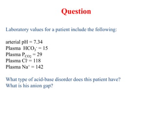 Laboratory values for a patient include the following:
arterial pH = 7.34
Plasma HCO3
- = 15
Plasma PCO2
= 29
Plasma Cl- = 118
Plasma Na+ = 142
What type of acid-base disorder does this patient have?
What is his anion gap?
Question
 