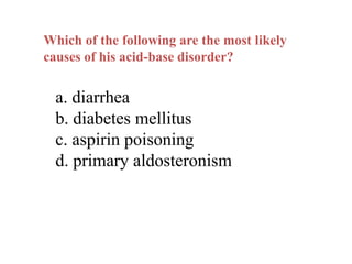 Which of the following are the most likely
causes of his acid-base disorder?
a. diarrhea
b. diabetes mellitus
c. aspirin poisoning
d. primary aldosteronism
 