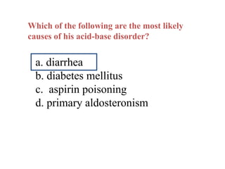 Which of the following are the most likely
causes of his acid-base disorder?
a. diarrhea
b. diabetes mellitus
c. aspirin poisoning
d. primary aldosteronism
 