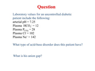 Laboratory values for an uncontrolled diabetic
patient include the following:
arterial pH = 7.25
Plasma HCO3
- = 12
Plasma PCO2
= 28
Plasma Cl- = 102
Plasma Na+ = 142
What type of acid-base disorder does this patient have?
What is his anion gap?
Question
 