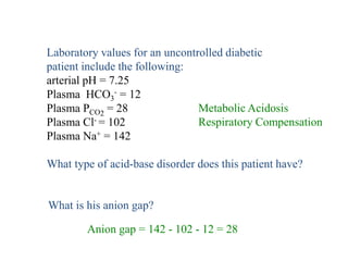 Laboratory values for an uncontrolled diabetic
patient include the following:
arterial pH = 7.25
Plasma HCO3
- = 12
Plasma PCO2
= 28
Plasma Cl- = 102
Plasma Na+ = 142
What type of acid-base disorder does this patient have?
Metabolic Acidosis
Respiratory Compensation
Anion gap = 142 - 102 - 12 = 28
What is his anion gap?
 