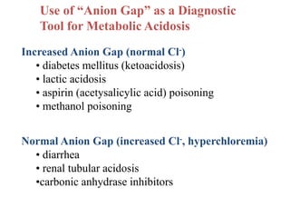 Use of “Anion Gap” as a Diagnostic
Tool for Metabolic Acidosis
Increased Anion Gap (normal Cl-)
• diabetes mellitus (ketoacidosis)
• lactic acidosis
• aspirin (acetysalicylic acid) poisoning
• methanol poisoning
Normal Anion Gap (increased Cl-, hyperchloremia)
• diarrhea
• renal tubular acidosis
•carbonic anhydrase inhibitors
 