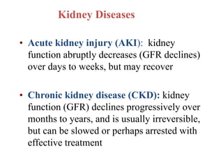 Kidney Diseases
• Acute kidney injury (AKI): kidney
function abruptly decreases (GFR declines)
over days to weeks, but may recover
• Chronic kidney disease (CKD): kidney
function (GFR) declines progressively over
months to years, and is usually irreversible,
but can be slowed or perhaps arrested with
effective treatment
 