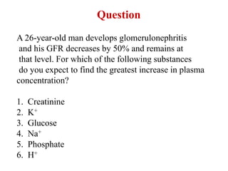 Question
A 26-year-old man develops glomerulonephritis
and his GFR decreases by 50% and remains at
that level. For which of the following substances
do you expect to find the greatest increase in plasma
concentration?
1. Creatinine
2. K+
3. Glucose
4. Na+
5. Phosphate
6. H+
 