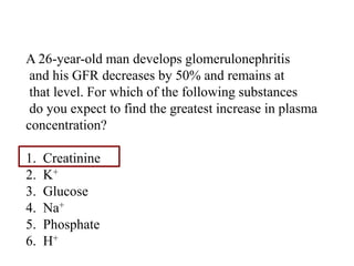 Question
A 26-year-old man develops glomerulonephritis
and his GFR decreases by 50% and remains at
that level. For which of the following substances
do you expect to find the greatest increase in plasma
concentration?
1. Creatinine
2. K+
3. Glucose
4. Na+
5. Phosphate
6. H+
 