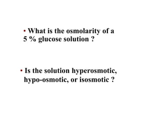 • What is the osmolarity of a
5 % glucose solution ?
• Is the solution hyperosmotic,
hypo-osmotic, or isosmotic ?
Question
 