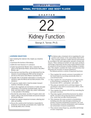 P A R T       V I

                         RENAL PHYSIOLOGY AND BODY FLUIDS

                                                      C H A P T E R




                                                      22
                                    Kidney Function
                                                George A. Tanner, Ph.D.




LEARNING OBJECTIVES                                                       he kidneys play a dominant role in regulating the com-
Upon mastering the material in this chapter you should be
able to:
                                                                    T     position and volume of the extracellular ﬂuid (ECF).
                                                                          They normally maintain a stable internal environment
                                                                    by excreting in the urine appropriate amounts of many sub-
●   Summarize the functions of the kidneys.                         stances. These substances include not only waste products
●   Deﬁne the renal clearance of a substance.                       and foreign compounds, but also many useful substances that
                                                                    are present in excess because of eating, drinking, or metabo-
●   Explain how glomerular ﬁltration rate is measured, the
                                                                    lism. This chapter considers the basic renal processes that
    nature of the glomerular ﬁltrate, and the factors that affect
                                                                    determine the excretion of various substances.
    ﬁltration rate.
                                                                       The kidneys perform a variety of important functions:
●   Describe how renal blood ﬂow can be determined from the
    clearance of p-aminohippurate (PAH) and the hematocrit,          1. They regulate the osmotic pressure (osmolality) of
    and discuss the factors that inﬂuence renal blood ﬂow.              the body fluids by excreting osmotically dilute or
●   Calculate rates of net tubular reabsorption or secretion of a       concentrated urine.
    substance, given the ﬁltered and excreted amounts of the         2. They regulate the concentrations of numerous ions
    substance.                                                          in blood plasma, including Na+, K+, Ca2+, Mg2+, Cl−,
●   For glucose, explain what is meant by tubular transport             bicarbonate (HCO3−), phosphate, and sulfate.
    maximum, threshold, and splay.                                   3. They play an essential role in acid–base balance by
●   Discuss the magnitude and mechanisms of solute and water            excreting H+ when there is excess acid or HCO3− when
    reabsorption in the proximal convoluted tubule, loop of             there is excess base.
    Henle, and distal nephron. Explain why sodium reabsorption       4. They regulate the volume of the ECF by controlling Na+
    is a key operation in the kidneys.                                  and water excretion.
●   Describe the active tubular secretion of organic anions and      5. They help regulate arterial blood pressure by adjust-
    organic cations in the proximal tubule and passive transport        ing Na+ excretion and producing various substances
    via nonionic diffusion.                                             (e.g., renin) that can affect blood pressure.
●   Explain how arginine vasopressin increases collecting duct       6. They eliminate the waste products of metabolism,
    water permeability.                                                 including urea (the main nitrogen-containing end
●   Discuss the countercurrent mechanisms responsible for               product of protein metabolism in humans), uric acid
    production of osmotically concentrated urine. Explain how           (an end product of purine metabolism), and creatinine
                                                                        (an end product of muscle metabolism).
    osmotically dilute urine is formed.
                                                                     7. They remove many drugs (e.g., penicillin) and foreign
                                                                        or toxic compounds.


                                                                                                                            391
 